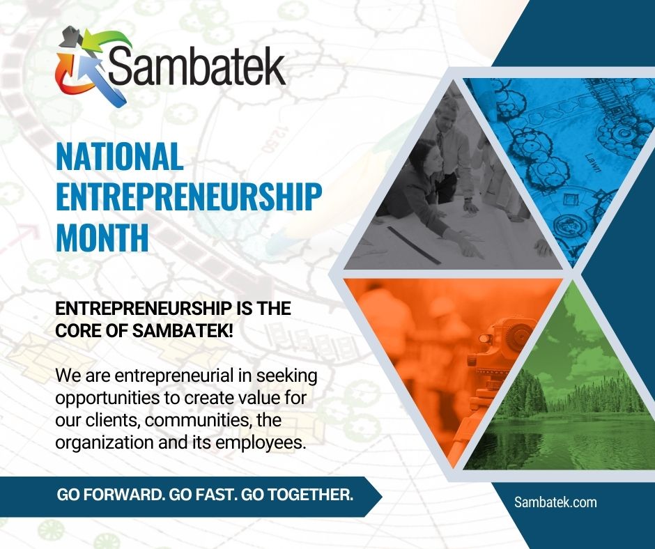 Sambatek Logo. National Entrepreneurship Month. Four images that depict engineering, surveying, planning, and environmental services. Entrepreneurship is the core of Sambatek! We are entrepreneurial in seeking opportunities to create value for our clients, communities, the organization and its employees. Sambatek.com Go Forward. Go Fast. Go Together.