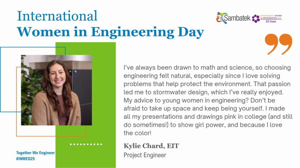 International Women In Engineering Day Together We Engineer #INWED25 I’ve always been drawn to math and science, so choosing engineering felt natural, especially since I love solving problems that help protect the environment. That passion led me to stormwater design, which I’ve really enjoyed. My advice to young women in engineering? Don’t be afraid to take up space and keep being yourself. I made all my presentations and drawings pink in college (and still do sometimes!) to show girl power, and because I love the color! Kylie Chard, EIT, Project Engineer