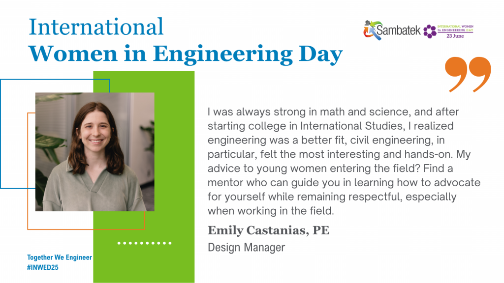 International Women In Engineering Day Together We Engineer #INWED25 – Sambatek Logo. IWED Logo.
I had amazing science and math teachers who made those subjects come alive for me and I decided to play to my strengths. For young women entering the field, know that engineering is broader than what you learn in school. No matter your interests or lifestyle, there’s a place for you in engineering. Emily Castanias, PE, Design Manager