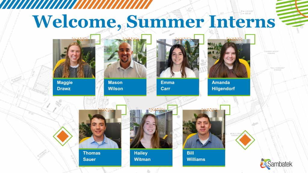 Headshots of the Interns. Engineering plans are in the background.
Welcome Summer Interns
Maggie Drawz, Mason Wilson, Emma Carr, Amanda Hilgendorf, Thomas Sauer, Hailey Witman, Bill Williams
Sambatek Logo