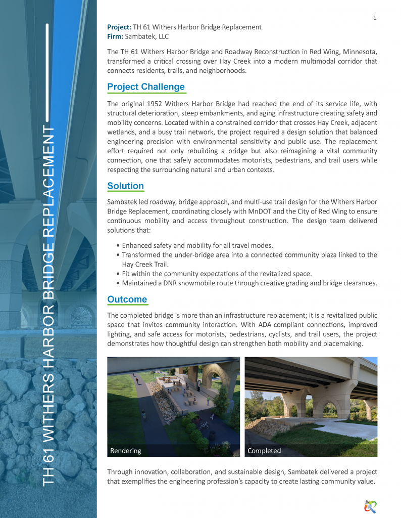 1
Project: TH 61 Withers Harbor Bridge Replacement
Firm: Sambatek, LLC
The TH 61 Withers Harbor Bridge and Roadway Reconstruction in Red Wing, Minnesota,
transformed a critical crossing over Hay Creek into a modern multimodal corridor that
connects residents, trails, and neighborhoods.
Project Challenge
The original 1952 Withers Harbor Bridge had reached the end of its service life, with
structural deterioration, steep embankments, and aging infrastructure creating safety and
mobility concerns. Located within a constrained corridor that crosses Hay Creek, adjacent
wetlands, and a busy trail network, the project required a design solution that balanced
engineering precision with environmental sensitivity and public use. The replacement
effort required not only rebuilding a bridge but also reimagining a vital community
connection, one that safely accommodates motorists, pedestrians, and trail users while
respecting the surrounding natural and urban contexts.
Solution
Sambatek led roadway, bridge approach, and multi-use trail design for the Withers Harbor
Bridge Replacement, coordinating closely with MnDOT and the City of Red Wing to ensure
continuous mobility and access throughout construction. The design team delivered
solutions that:
• Enhanced safety and mobility for all travel modes.
• Transformed the under-bridge area into a connected community plaza linked to the
Hay Creek Trail.
• Fit within the community expectations of the revitalized space.
• Maintained a DNR snowmobile route through creative grading and bridge clearances.
Outcome
The completed bridge is more than an infrastructure replacement; it is a revitalized public
space that invites community interaction. With ADA-compliant connections, improved
lighting, and safe access for motorists, pedestrians, cyclists, and trail users, the project